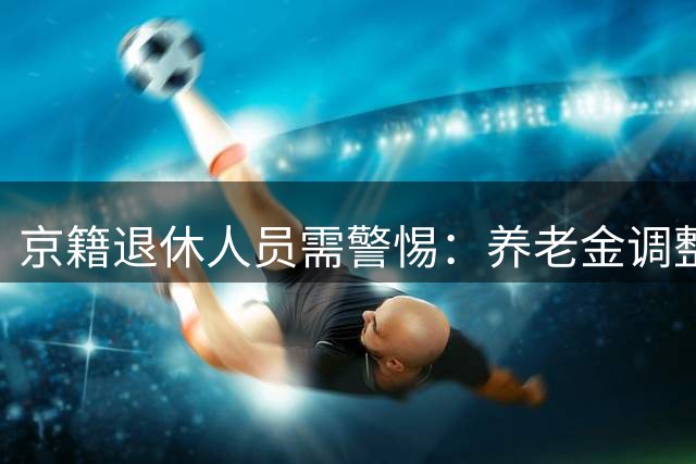 京籍退休人员需警惕：养老金调整方案尚未发布，勿轻信网络传言